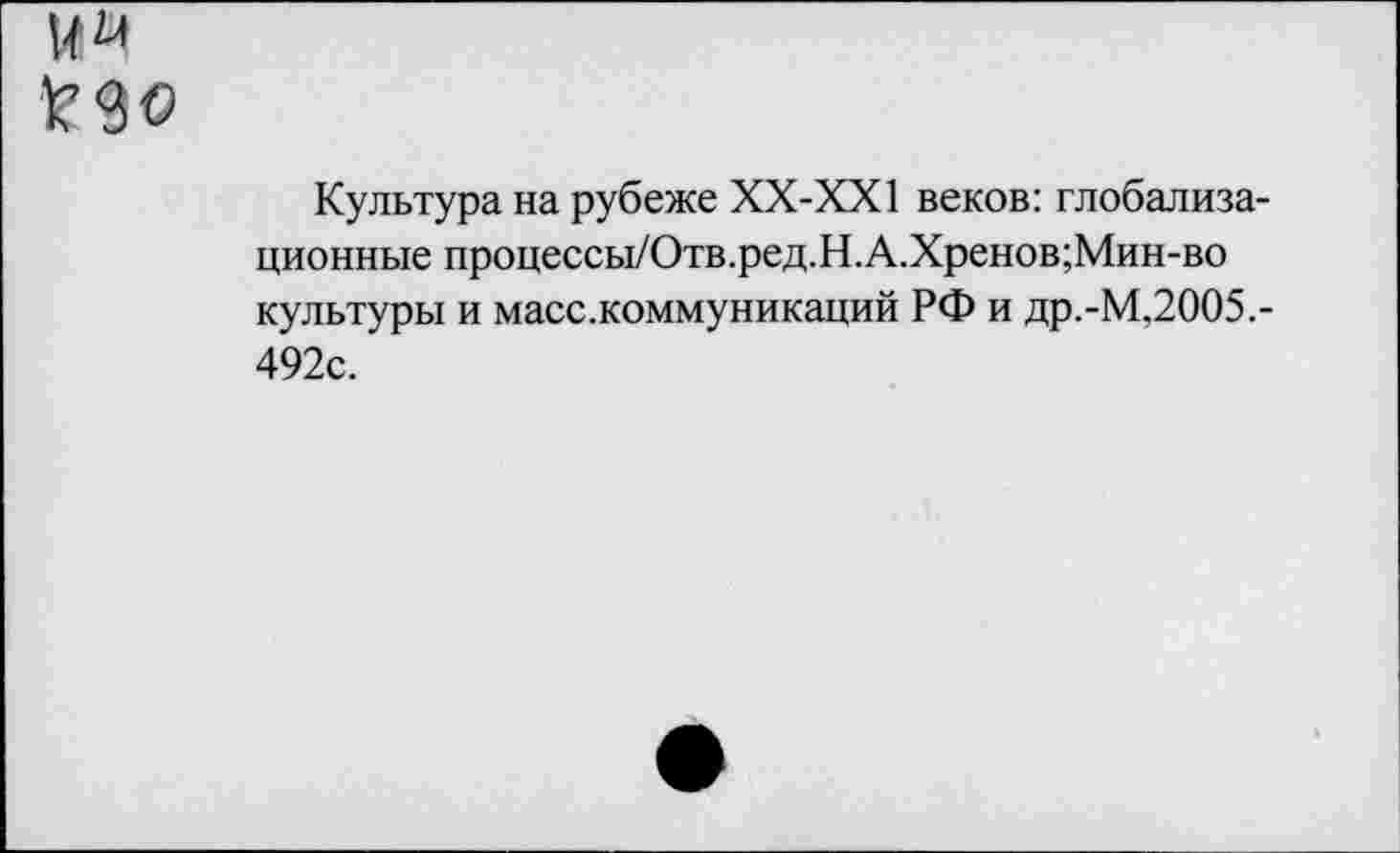 ﻿И« £90
Культура на рубеже ХХ-ХХ1 веков: глобализационные процессы/Отв.ред.Н.А.Хренов;Мин-во культуры и масс.коммуникаций РФ и др.-М,2005.-492с.